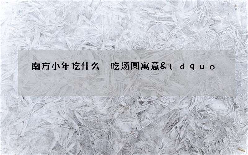 南方小年吃什么 吃汤圆寓意&ldquo;团团圆圆&rdquo;